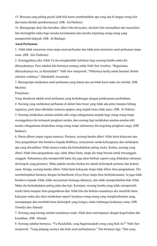 15. Bencana yang paling payah ialah bila kamu membutuhkan apa yang ada di tangan orang lain
dan kamu ditolak (pemberiannya). (HR. Ad-Dailami)
16. Barangsiapa diuji lalu bersabar, diberi lalu bersyukur, dizalimi lalu memaafkan dan menzalimi
lalu beristighfar maka bagi mereka keselamatan dan mereka tergolong orang-orang yang
memperoleh hidayah. (HR. Al-Baihaqi)
Amal Perbuatan
1. Allah tidak menerima iman tanpa amal perbuatan dan tidak pula menerima amal perbuatan tanpa
iman. (HR. Ath-Thabrani)
2. Sesungguhnya jika Allah Ta’ala menghendaki kebaikan bagi seorang hamba maka dia
dikaryakannya. Para sahabat lalu bertanya tentang sabda Nabi Saw tersebut, “Bagaimana
dikaryakannya itu, ya Rasulullah?” Nabi Saw menjawab, “Diberinya taufiq untuk beramal sholeh
sebelum wafatnya.” (Mashabih Assunnah)
3. Barangsiapa melakukan amal perbuatan yang bukan atas perintah kami maka itu tertolak. (HR.
Muslim)
Penjelasan:
Yang dimaksud adalah amal perbuatan yang berhubungan dengan pelaksanaan peribadatan.
4. Seorang yang melakukan perbuatan di dalam batu besar yang tidak ada pintu maupun lubang
anginnya, pasti akan diketahui manusia apapun yang terjadi (mau tidak mau). (HR. Al Hakim)
5. Seorang melakukan amalan-amalan ahli surga sebagaimana tampak bagi orang-orang tetapi
sesungguhnya dia termasuk penghuni neraka, dan seorang lagi melakukan amalan-amalan ahli
neraka sebagaimana disaksikan orang-orang tetapi sebenarnya dia tergolong penghuni surga. (HR.
Bukhari)
6. Dunia dihuni empat ragam manusia. Pertama, seorang hamba diberi Allah harta kekayaan dan
ilmu pengetahuan lalu bertakwa kepada Robbnya, menyantuni sanak-keluarganya dan melakukan
apa yang diwajibkan Allah atasnya maka dia berkedudukan paling mulia. Kedua, seorang yang
diberi Allah ilmu pengetahuan saja, tidak diberi harta, tetapi dia tetap berniat untuk bersungguh-
sungguh. Sebenarnya jika memperoleh harta dia juga akan berbuat seperti yang dilakukan rekannya
(kelompok yang pertama). Maka pahala mereka berdua ini adalah (kelompok pertama dan kedua)
sama. Ketiga, seorang hamba diberi Allah harta kekayaan tetapi tidak diberi ilmu pengetahuan. Dia
membelanjakan hartanya dengan berhamburan (foya-foya) tanpa ilmu (kebijaksanaan). Ia juga tidak
bertakwa kepada Allah, tidak menyantuni keluarga dekatnya, dan tidak memperdulikan hak Allah.
Maka dia berkedudukan paling jahat dan keji. Keempat, seorang hamba yang tidak memperoleh
rezeki harta maupun ilmu pengetahuan dari Allah lalu dia berkata seandainya aku memiliki harta
kekayaan maka aku akan melakukan seperti layaknya orang-orang yang menghamburkan uang,
serampangan dan membabi-buta (kelompok yang ketiga), maka timbangan keduanya sama. (HR.
Tirmidzi dan Ahmad)
7. Seorang yang kurang amalan-amalannya maka Allah akan menimpanya dengan kegelisahan dan
kesedihan. (HR. Ahmad)
8. Seorang sahabat bertanya, “Ya Rasulullah, yang bagaimanakah orang yang baik itu?” Nabi Saw
menjawab, “Yang panjang usianya dan baik amal perbuatannya.” Dia bertanya lagi, “Dan yang
 
