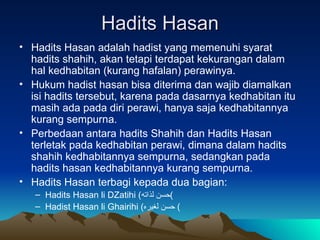 Hadits Hasan Hadits Hasan adalah hadist yang memenuhi syarat hadits shahih, akan tetapi terdapat kekurangan dalam hal kedhabitan (kurang hafalan) perawinya. Hukum hadist hasan bisa diterima dan wajib diamalkan isi hadits tersebut, karena pada dasarnya kedhabitan itu masih ada pada diri perawi, hanya saja kedhabitannya kurang sempurna. Perbedaan antara hadits Shahih dan Hadits Hasan terletak pada kedhabitan perawi, dimana dalam hadits shahih kedhabitannya sempurna, sedangkan pada hadits hasan kedhabitannya kurang sempurna. Hadits Hasan terbagi kepada dua bagian: Hadits Hasan li DZatihi  ( حسن لذاته ) Hadist Hasan li Ghairihi  ( حسن لغيره )  