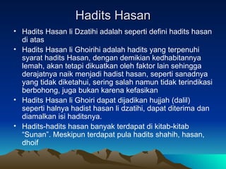 Hadits Hasan Hadits Hasan li Dzatihi adalah seperti defini hadits hasan di atas Hadits Hasan li Ghoirihi adalah hadits yang terpenuhi syarat hadits Hasan, dengan demikian kedhabitannya lemah, akan tetapi dikuatkan oleh faktor lain sehingga derajatnya naik menjadi hadist hasan, seperti sanadnya yang tidak diketahui, sering salah namun tidak terindikasi berbohong, juga bukan karena kefasikan Hadits Hasan li Ghoiri dapat dijadikan hujjah (dalil) seperti halnya hadist hasan li dzatihi, dapat diterima dan diamalkan isi haditsnya. Hadits-hadits hasan banyak terdapat di kitab-kitab “Sunan”. Meskipun terdapat pula hadits shahih, hasan, dhoif 