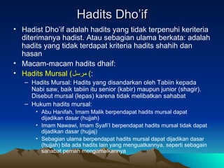 Hadits Dho’if Hadist Dho’if adalah hadits yang tidak terpenuhi keriteria diterimanya hadist. Atau sebagian ulama berkata: adalah hadits yang tidak terdapat kriteria hadits shahih dan hasan Macam-macam hadits dhaif: Hadits Mursal  ( مرسل )  : Hadits Mursal: Hadits yang disandarkan oleh Tabiin kepada Nabi saw, baik tabiin itu senior (kabir) maupun junior (shagir). Disebut mursal (lepas) karena tidak melibatkan sahabat Hukum hadits mursal: Abu Hanifah, Imam Malik berpendapat hadits mursal dapat dijadikan dasar (hujjah) Imam Nawawi, Imam Syafi’I berpendapat hadits mursal tidak dapat dijadikan dasar (hujjaj) Sebagian ulama berpendapat hadits mursal dapat dijadikan dasar (hujjah) bila ada hadits lain yang menguatkannya, seperti sebagain sahabat pernah mengamalkannya 