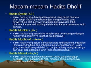 Macam-macam Hadits Dho’if Hadits Syadz  ( شاذ )  Yakni hadits yang diriwayatkan perawi yang dapat diterima, akan tetapi haditsnya bertentangan dengan hadits yang diriwayatkan oleh perawi yang lebih dipercaya dan lebih diterima, karena kedhabitanya lebih atau karena perawinya lebih banyak. Hadits Munkar  ( منكر )  Yakni hadist yang perawinya lemah serta bertentangan dengan hadist yang perawinya tsiqoh (bisa dipercaya) Hadits Mudho’af:  ( مضعف )  Yakni hadits yang belum disepakati atas kedhaifannya, sebagian ulama mendhaifkan dan sebagian lagi menguatkannya, tetapi yang mendhaifkannya lebih kuat daripada yang menguatkannya, dan tidak bisa dilakukan tarjih (mencari jalan keluar) Hadits Matruk  ( متروك )  Yakni hadits yang diriwayatkan oleh orang yang dianggap pendusta, baik pada hadits Nabi maupun dalam ucapannya, atau dikenal kefasikannya 