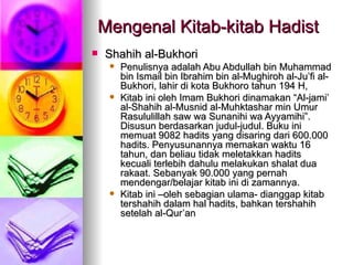 Mengenal Kitab-kitab Hadist Shahih al-Bukhori Penulisnya adalah Abu Abdullah bin Muhammad bin Ismail bin Ibrahim bin al-Mughiroh al-Ju’fi al-Bukhori, lahir di kota Bukhoro tahun 194 H,  Kitab ini oleh Imam Bukhori dinamakan “Al-jami’ al-Shahih al-Musnid al-Muhktashar min Umur Rasululillah saw wa Sunanihi wa Ayyamihi”. Disusun berdasarkan judul-judul. Buku ini memuat 9082 hadits yang disaring dari 600.000 hadits. Penyusunannya memakan waktu 16 tahun, dan beliau tidak meletakkan hadits kecuali terlebih dahulu melakukan shalat dua rakaat. Sebanyak 90.000 yang pernah mendengar/belajar kitab ini di zamannya. Kitab ini –oleh sebagian ulama- dianggap kitab tershahih dalam hal hadits, bahkan tershahih setelah al-Qur’an 