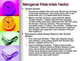 Mengenal Kitab-kitab Hadist Shahih Muslim Penulisnya adalah Abu al-Husain Muslim bin al-Hujjaj al-Qusyairi al-Nisaburi, lahir pada tahun 204 H dan wafat pada 261 H di Nashrabad desa Nisabur Beliau memiliki 20 karya, yang terkenal adalah “Shahih Muslim”. Dalam kitab tersebut terdapat 10.000 hadits yang telah dipilihnya dari 300.000 yang dia dengar. Disusun perjudul. Penyusunannya memakan waktu 15 tahun. Dia berkata, “Tidaklah aku letakkn satu hadits di kitabku kecuali ada hujjahnya dan tidaklah aku gugurkan satu haditspun kecuali ada hujjahnya.” Kedudukan Kitab Shahih Bukhori dan Shahih Muslim: Ibnu Taimiyah berkata: “Tidak ada dibawah langit satu kitabpun yang paling shahih dari Bukhori dan Muslim, setelah al-Aqur’an”. Imam al-Dahlawi berkata, “Adapun kedua kitab “Shahihani” (Shahih Bukhori-Shahih Muslim) maka para ulama hadits telah sepakat bahwa seluruh hadits yang terdapat pada kedua kitab itu adalah dari hadits yang bersambung dan sampai kepada Rasulullah saw, dan pasti shahih”. 