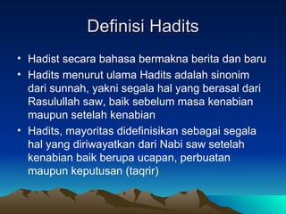Definisi Hadits Hadist secara bahasa bermakna berita dan baru Hadits menurut ulama Hadits adalah sinonim dari sunnah, yakni segala hal yang berasal dari Rasulullah saw, baik sebelum masa kenabian maupun setelah kenabian Hadits, mayoritas didefinisikan sebagai segala hal yang diriwayatkan dari Nabi saw setelah kenabian baik berupa ucapan, perbuatan maupun keputusan (taqrir) 