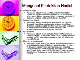 Mengenal Kitab-kitab Hadist Sunan al-Nasa’i Penulisnya adalah Imam Abu Abdurrohman Ahmad bin Syuaib al-Khurosani al-Nasai, lahir tahun 215 H dan wafat tahun 303 H. Beliau menyusun kitab ini menurut bab fiqih. Di dalamnya terdapat hadits shahih, hasan dan dhaif Sunan Ibnu Majah: Penulisnya adalah Abu Abdillah Muhammad bin Yazid al-Qozwaini. Kata Majah adalah gelar ayahnya. Ibnu Majah dilahirkan pada tahun 209 H di Qozwain dan wafat pada 273 H. Beliau menyusun kitab ini dalam beberapa bab, didalamnya terdapat shahih, hasan dan dhaif Al-Muwatho Penulisnya adalah Imam Malik bin Anas bin Malik, lahir di Madinah pada 93 H dan wafat pada 179 H. Didalam kitabnya terdapat 10.000 yang telah disaringnya dari 100.000 hadits yang dihafalnya Musnad Imam Ahmad Penulisnya Imam Ahmad bin Hanbal al-Syaibani al-Marwazi, lahir di Baghdad tahun 174 H dan wafat tahun 241 H. Kitab ini disusun berdasar nama para sahabat, dan pada tiap sahabat menyebut hadist nya yang telah bersanad. Terdapat 30.000 hadit lebih, yang disaringnya dari 150.000 hadits yang diketahuinya. Tersebutnya nama sahabat sebayak 800 sahabat 