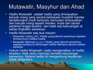 Mutawatir, Masyhur dan Ahad Hadits Mutawatir  adalah hadits yang diriwayatkan banyak orang yang secara kebiasaan mustahil mereka bersekongkol untuk berdusta, kemudian diriwayatkan dari banyak orang seperti mereka, mulai dari sanad pertama hingga terakhir, dan tidak ada kekurangan di setiap tingkatan sanadnya. Hadits Mutawatir ada dua macam: Mutawatir Lafdzi ( لفظي )  : Hadits yang seluruh perawinya sepakat tentang bunyi redaksi hadits. Mutawatir Maknawi  ( معنوي )  : Hadits yang seluruh perawinya sepakat tentang isi kandungan hadits meskipun secara redaksi berbeda. Hukum hadits Mutawatir: wajib mengamalkan isi hadits tersebut, tidak perlu meninjau kembali kekurangan perawinya. Karena hadits ini mengandung keyakinan (tidak diragukan). 