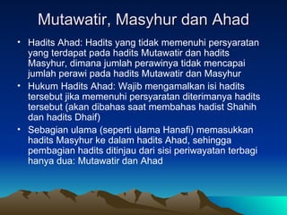 Mutawatir, Masyhur dan Ahad Hadits Ahad: Hadits yang tidak memenuhi persyaratan yang terdapat pada hadits Mutawatir dan hadits Masyhur, dimana jumlah perawinya tidak mencapai jumlah perawi pada hadits Mutawatir dan Masyhur Hukum Hadits Ahad: Wajib mengamalkan isi hadits tersebut jika memenuhi persyaratan diterimanya hadits tersebut (akan dibahas saat membahas hadist Shahih dan hadits Dhaif) Sebagian ulama (seperti ulama Hanafi) memasukkan hadits Masyhur ke dalam hadits Ahad, sehingga pembagian hadits ditinjau dari sisi periwayatan terbagi hanya dua: Mutawatir dan Ahad 