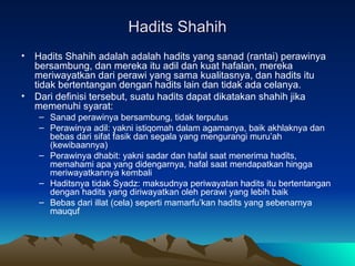 Hadits Shahih Hadits Shahih adalah adalah hadits yang sanad (rantai) perawinya bersambung, dan mereka itu adil dan kuat hafalan, mereka meriwayatkan dari perawi yang sama kualitasnya, dan hadits itu tidak bertentangan dengan hadits lain dan tidak ada celanya. Dari definisi tersebut, suatu hadits dapat dikatakan shahih jika memenuhi syarat: Sanad perawinya bersambung, tidak terputus Perawinya adil: yakni istiqomah dalam agamanya, baik akhlaknya dan bebas dari sifat fasik dan segala yang mengurangi muru’ah (kewibaannya) Perawinya dhabit: yakni sadar dan hafal saat menerima hadits, memahami apa yang didengarnya, hafal saat mendapatkan hingga meriwayatkannya kembali Haditsnya tidak Syadz: maksudnya periwayatan hadits itu bertentangan dengan hadits yang diriwayatkan oleh perawi yang lebih baik Bebas dari illat (cela) seperti mamarfu’kan hadits yang sebenarnya mauquf 