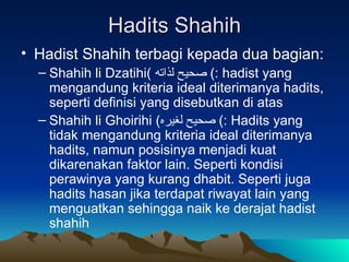 Hadits Shahih Hadist Shahih terbagi kepada dua bagian: Shahih li Dzatihi (  صحيح لذاته )  : hadist yang mengandung kriteria ideal diterimanya hadits, seperti definisi yang disebutkan di atas Shahih li Ghoirihi  ( صحيح لغيره )  : Hadits yang tidak mengandung kriteria ideal diterimanya hadits, namun posisinya menjadi kuat dikarenakan faktor lain. Seperti kondisi perawinya yang kurang dhabit. Seperti juga hadits hasan jika terdapat riwayat lain yang menguatkan sehingga naik ke derajat hadist shahih 