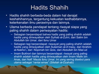 Hadits Shahih Hadits shahih berbeda-beda dalam hal derajat keshahihannya, tergantung kekuatan kedhabitannya, keterkenalan ilmu perawinya dan lainnya.  Ulama berbeda pendapat tentang riwayat siapa yang paling shahih dalam periwayatan hadits: Sebagian berpendapat bahwa hadts yang paling shahih adalah hadits yang diriwayatkan oleh Syihab al-Zuhri, dari Salim bin Abdullah bin Umar, dari Ibnu Umar Sebagian lagi berpendapat: riawayat yang paling shahih adalah hadits yang diriwayatkan oleh Sulaiman al-A’masy, dari Ibrahim al-Nakho’i, dari ‘Alqomah bin Qois, dari Abdullah bin Mas’ud Imam Bukhori dan lainnya berpendapat: riwayat yang paling shahih adalah hadits yang diriwayatkan oleh Imam Malik bin Anas, dari Nafi’ Maula Ibnu Umar. Ini yang sering disebut para ulama sebagai “rantai emas” (Silsilah al-Dzahab) 