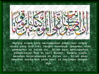 Barang siapa yang meringankan pekerjaan orang-
orang yang dimiliki tangan kanannya (pegawai atau
pembantu) di bulan ini, Allah akan meringankan
pemeriksaan-Nya di hari Kiamat. Barang siapa
menahan kejelekannya di bulan ini, Allah akan
menahan murka-Nya pada hari ia berjumpa dengan-
Nya.
 