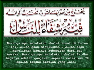Barangsiapa melakukan shalat sunat di bulan
ini, Allah akan menuliskan , Allah akan
menuliskan baginya kebebasan dari api
neraka. Barangsiapa melakukan shalat fardhu
baginya adalah ganjaran seperti melakukan 70
shalat fardhu dibulan yang lain.
 