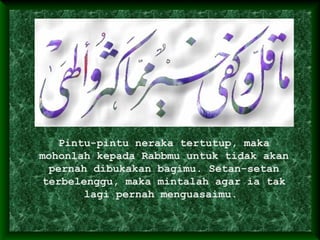 Pintu-pintu neraka tertutup, maka
mohonlah kepada Rabbmu untuk tidak akan
pernah dibukakan bagimu. Setan-setan
terbelenggu, maka mintalah agar ia tak
lagi pernah menguasaimu.
 
