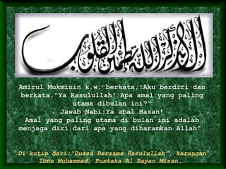 Amirul Mukminin k.w. berkata,:Aku berdiri dan
berkata,"Ya Rasulullah! Apa amal yang paling
utama dibulan ini?”
Jawab Nabi:Ya abal Hasan!
Amal yang paling utama di bulan ini adalah
menjaga diri dari apa yang diharamkan Allah".
Di kutip dari:"Puasa Bersama Rasulullah", karangan
Ibnu Muhammad, Pustaka Al Bayan Mizan.
 