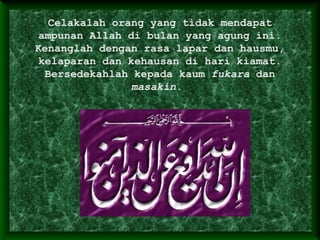 Celakalah orang yang tidak mendapat
ampunan Allah di bulan yang agung ini.
Kenanglah dengan rasa lapar dan hausmu,
kelaparan dan kehausan di hari kiamat.
Bersedekahlah kepada kaum fukara dan
masakin.
 