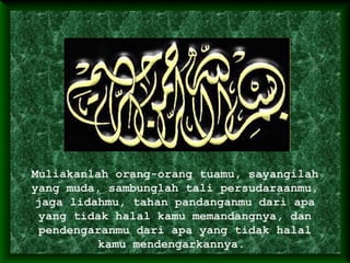 Muliakanlah orang-orang tuamu, sayangilah
yang muda, sambunglah tali persudaraanmu,
jaga lidahmu, tahan pandanganmu dari apa
yang tidak halal kamu memandangnya, dan
pendengaranmu dari apa yang tidak halal
kamu mendengarkannya.
 