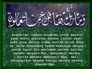 Angkatlah tangan-tanganmu untuk berdoa
pada waktu shalatmu karena itulah saat-
saat yang paling utama ketika Allah Azza
wa Jalla memandang hamba-hambanya dengan
penuh kasih;Dia menjawab mereka ketika
mereka menyeru-Nya, menyambut mereka
ketika mereka memanggil-Nya, dan
mengabulkan mereka ketika mereka berdoa
kepada-Nya.
 