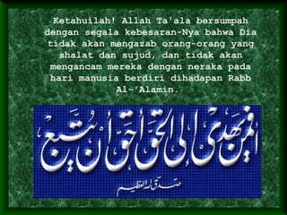 Ketahuilah! Allah Ta'ala bersumpah
dengan segala kebesaran-Nya bahwa Dia
tidak akan mengazab orang-orang yang
shalat dan sujud, dan tidak akan
mengancam mereka dengan neraka pada
hari manusia berdiri dihadapan Rabb
Al-'Alamin.
 