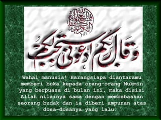 Wahai manusia! Barangsiapa diantaramu
memberi buka kepada orang-orang Mukmin
yang berpuasa di bulan ini, maka disisi
Allah nilainya sama dengan membebaskan
seorang budak dan ia diberi ampunan atas
dosa-dosanya yang lalu.
 
