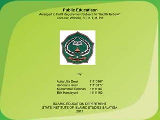 Public Educatiaon
Arranged to Fulfil Reguirement Subject to “Hadith Tarbawi”
            Lecturer: Wahidin, S. Pd. I, M. Pd




                           By:

            Aulia Ulfa Dewi         11110167
            Rohman Hakim            11110177
            Muhammad Solehan        11111167
            Etik Handayani          11111162


        ISLAMIC EDUCATION DEPERTMENT
  STATE INSTITUTE OF ISLAMIC STUDIES SALATIGA
                      2013
 
