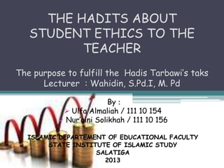 THE HADITS ABOUT
   STUDENT ETHICS TO THE
          TEACHER
The purpose to fulfill the Hadis Tarbawi’s taks
      Lecturer : Wahidin, S.Pd.I, M. Pd

                         By :
            Ulfa Almaliah / 111 10 154
           Nur’aini Solikhah / 111 10 156

  ISLAMIC DEPARTEMENT OF EDUCATIONAL FACULTY
       STATE INSTITUTE OF ISLAMIC STUDY
                   SALATIGA
                     2013
 