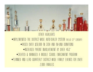 Other Highlights:
• Implemented the district-wide auto-dialer system (hello 21st century)
• raised over $1.5M in cash and in-kind donations
• Increased parent involvement by over 40%
• created & managed a middle school enrichment program
• Planned and lead quarterly district-wide family events for over
2,000 families
 