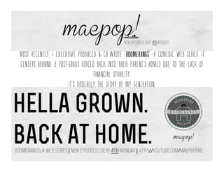 Most recently, I executive produced & co-wrote “boomerangs”--a comedic web series. It
centers around 3 post-grads forced back into their parent’s homes due to the lack of
financial stability.
It’s basically the story of my generation.
 