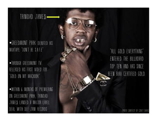 Trinidad jame$.
• Greedmont park debuted his
mixtape “Don’t be s.a.f.e”
• Through greedmont Tv,
released his first video for
“gold on my macbook”
• Within 6 months of premiering
on greedmont park, trinidad
jame$ landed a major label
deal with def jam records
“All gold everything”
entered the billboard
top ten and has since
been riaa certified gold.
Photo courtesy of corey davis
 
