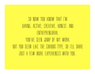 So now you know that I’m
daring, active, creative, honest, and
entrepreneurial.
You’ve seen some of my work.
But you seem like the curious type, so I’ll share
just a few more experiences with you...
 