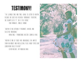 “I've learned time and time, again, to listen to
Hadiyah because she does her research. Thoroughly.
Therefore, she always gets "it". She is the future.“
-Tour Manager, Janelle Monae
“Hadiyah is an extremely passionate, driven, and
selective individual.”
-Marketing+Promotions Director, Complex Mag
“hadiyah is one of those rare individuals. She
writes from an honest and intellectual place
about topics our generation takes to heart”
-editor-in-chief, art nouveau mag
Testimony!
Photo by kneeseespieces
 