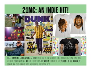 21mc: an indie hit!
M.I.A., Afrikan Boy, James Spooner, J*Davey were just a few celebrity fans. Through these fans 21mc was
featured prominently in a nike ad, featured by zoe whitley, curator of the victoria & Albert museum in
london, and cross-branded artist merchandise for musical acts.
 