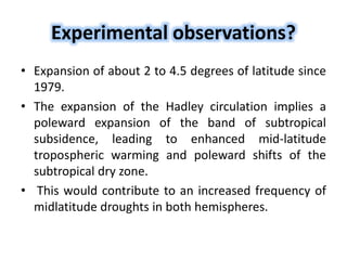 Experimental observations?
• Expansion of about 2 to 4.5 degrees of latitude since
1979.
• The expansion of the Hadley circulation implies a
poleward expansion of the band of subtropical
subsidence, leading to enhanced mid-latitude
tropospheric warming and poleward shifts of the
subtropical dry zone.
• This would contribute to an increased frequency of
midlatitude droughts in both hemispheres.
 