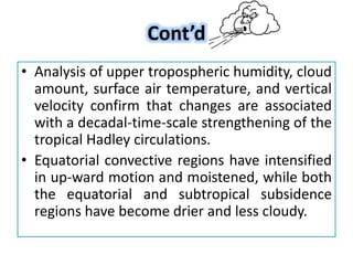 Cont’d
• Analysis of upper tropospheric humidity, cloud
amount, surface air temperature, and vertical
velocity confirm that changes are associated
with a decadal-time-scale strengthening of the
tropical Hadley circulations.
• Equatorial convective regions have intensified
in up-ward motion and moistened, while both
the equatorial and subtropical subsidence
regions have become drier and less cloudy.
 