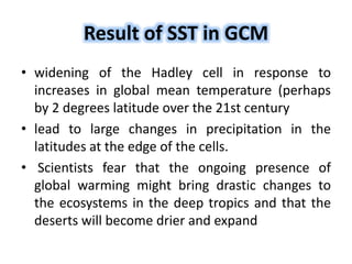 Result of SST in GCM
• widening of the Hadley cell in response to
increases in global mean temperature (perhaps
by 2 degrees latitude over the 21st century
• lead to large changes in precipitation in the
latitudes at the edge of the cells.
• Scientists fear that the ongoing presence of
global warming might bring drastic changes to
the ecosystems in the deep tropics and that the
deserts will become drier and expand
 