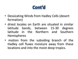 Cont’d
• Dessicating Winds from Hadley Cells (desert
formation)
• driest locales on Earth are situated in similar
latitude bands, between 15-30 degrees
latitude in the Northern and Southern
Hemispheres
• motion from the subsiding branch of the
Hadley cell fluxes moisture away from these
locations and into the moist deep tropics.
 
