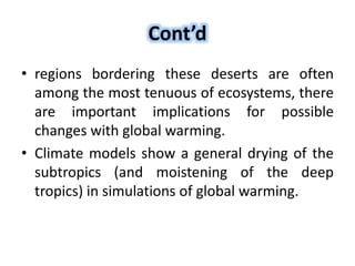 Cont’d
• regions bordering these deserts are often
among the most tenuous of ecosystems, there
are important implications for possible
changes with global warming.
• Climate models show a general drying of the
subtropics (and moistening of the deep
tropics) in simulations of global warming.
 