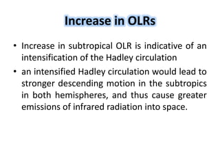 Increase in OLRs
• Increase in subtropical OLR is indicative of an
intensification of the Hadley circulation
• an intensified Hadley circulation would lead to
stronger descending motion in the subtropics
in both hemispheres, and thus cause greater
emissions of infrared radiation into space.
 