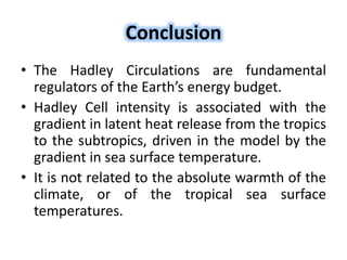 Conclusion
• The Hadley Circulations are fundamental
regulators of the Earth’s energy budget.
• Hadley Cell intensity is associated with the
gradient in latent heat release from the tropics
to the subtropics, driven in the model by the
gradient in sea surface temperature.
• It is not related to the absolute warmth of the
climate, or of the tropical sea surface
temperatures.
 