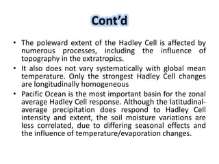 Cont’d
• The poleward extent of the Hadley Cell is affected by
numerous processes, including the influence of
topography in the extratropics.
• It also does not vary systematically with global mean
temperature. Only the strongest Hadley Cell changes
are longitudinally homogeneous
• Pacific Ocean is the most important basin for the zonal
average Hadley Cell response. Although the latitudinal-
average precipitation does respond to Hadley Cell
intensity and extent, the soil moisture variations are
less correlated, due to differing seasonal effects and
the influence of temperature/evaporation changes.
 