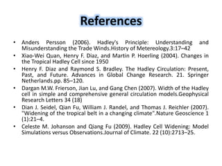References
• Anders Persson (2006). Hadley's Principle: Understanding and
Misunderstanding the Trade Winds.History of Metereology.3:17–42
• Xiao-Wei Quan, Henry F. Diaz, and Martin P. Hoerling (2004). Changes in
the Tropical Hadley Cell since 1950
• Henry F. Diaz and Raymond S. Bradley. The Hadley Circulation: Present,
Past, and Future. Advances in Global Change Research. 21. Springer
Netherlands.pp. 85–120.
• Dargan M.W. Frierson, Jian Lu, and Gang Chen (2007). Width of the Hadley
cell in simple and comprehensive general circulation models.Geophysical
Research Letters 34 (18)
• Dian J. Seidel, Qian Fu, William J. Randel, and Thomas J. Reichler (2007).
"Widening of the tropical belt in a changing climate".Nature Geoscience 1
(1):21–4.
• Celeste M. Johanson and Qiang Fu (2009). Hadley Cell Widening: Model
Simulations versus Observations.Journal of Climate. 22 (10):2713–25.
 