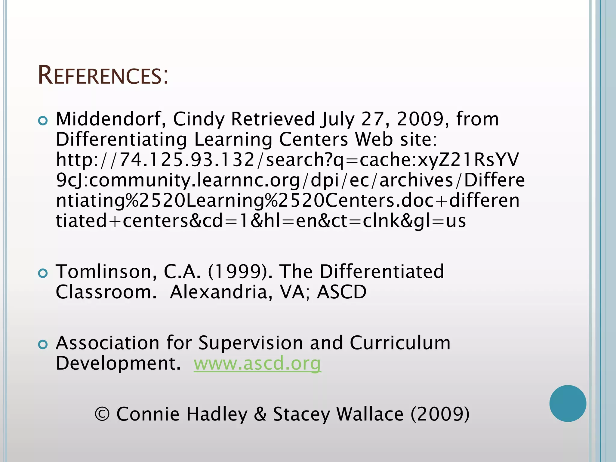 References:Middendorf, Cindy Retrieved July 27, 2009, from Differentiating Learning Centers Web site: http://74.125.93.132/search?q=cache:xyZ21RsYV9cJ:community.learnnc.org/dpi/ec/archives/Differentiating%2520Learning%2520Centers.doc+differentiated+centers&cd=1&hl=en&ct=clnk&gl=us Tomlinson, C.A. (1999). The Differentiated Classroom.  Alexandria, VA; ASCDAssociation for Supervision and Curriculum Development.  www.ascd.org© Connie Hadley & Stacey Wallace (2009)