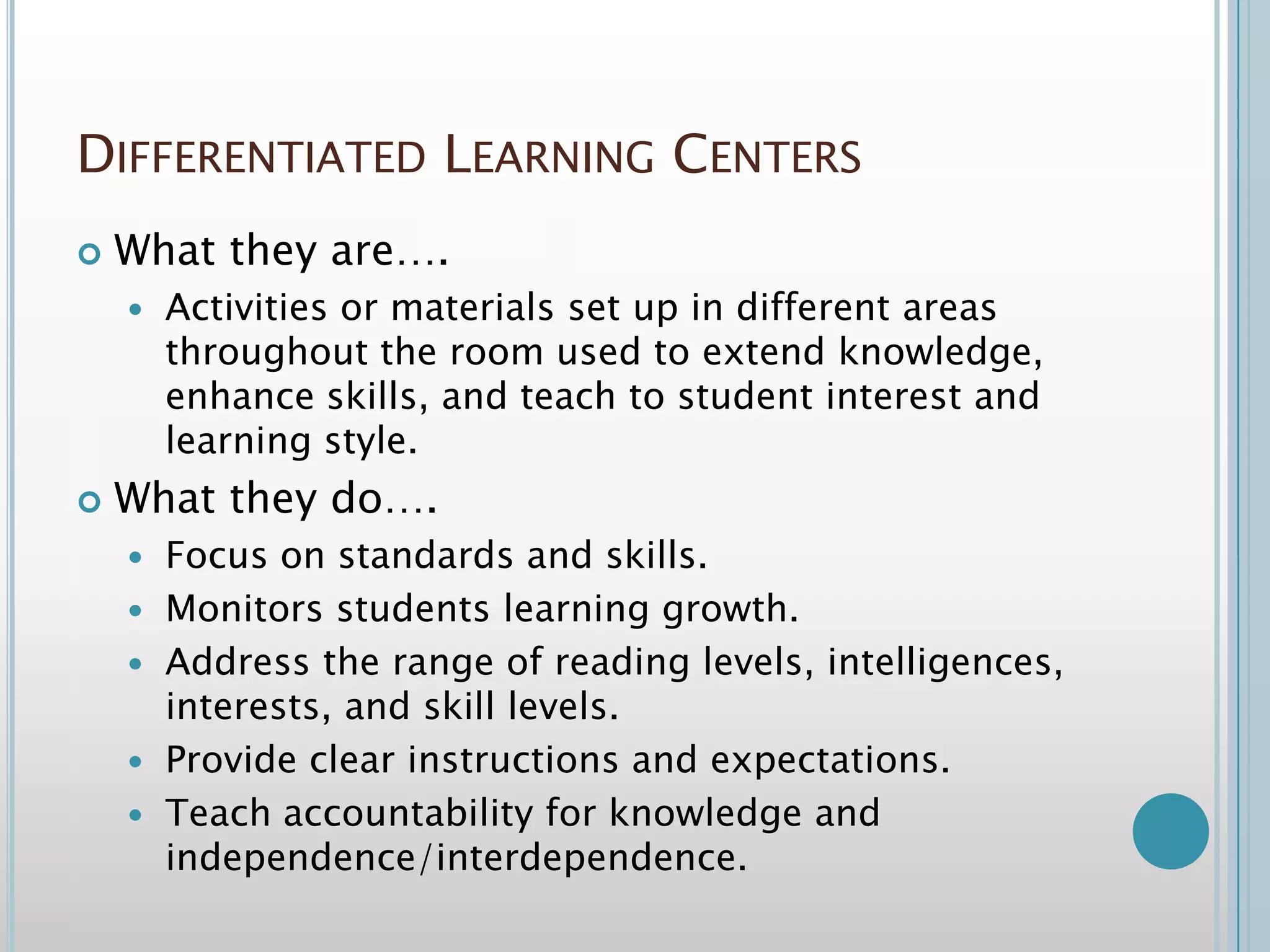 Differentiated Learning CentersWhat they are….Activities or materials set up in different areas throughout the room used to extend knowledge, enhance skills, and teach to student interest and learning style.What they do….Focus on standards and skills.Monitors students learning growth.Address the range of reading levels, intelligences, interests, and skill levels.Provide clear instructions and expectations.Teach accountability for knowledge and independence/interdependence.