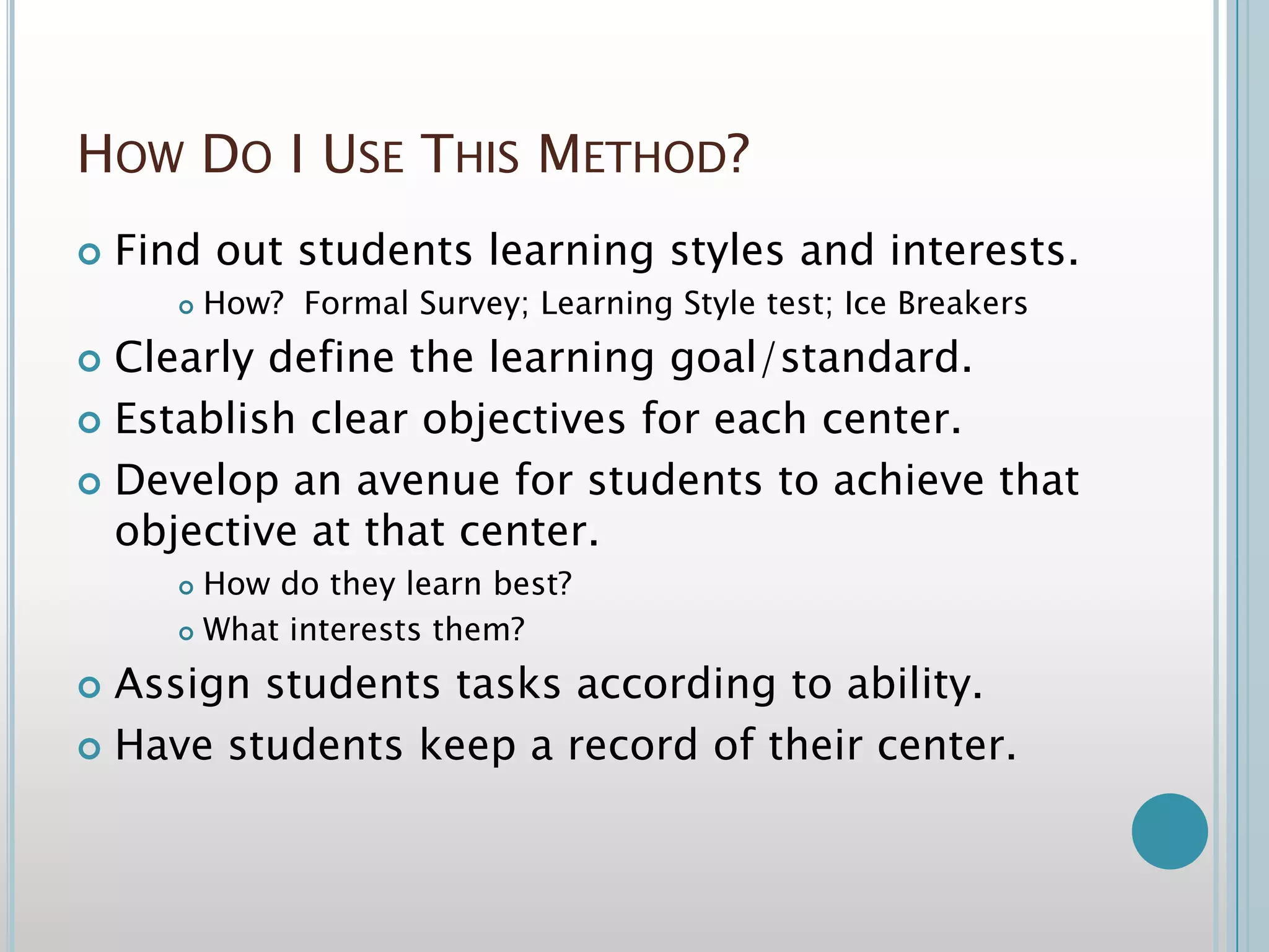 How Do I Use This Method?Find out students learning styles and interests. How?  Formal Survey; Learning Style test; Ice BreakersClearly define the learning goal/standard.Establish clear objectives for each center.Develop an avenue for students to achieve that objective at that center.How do they learn best? What interests them?Assign students tasks according to ability.Have students keep a record of their center.
