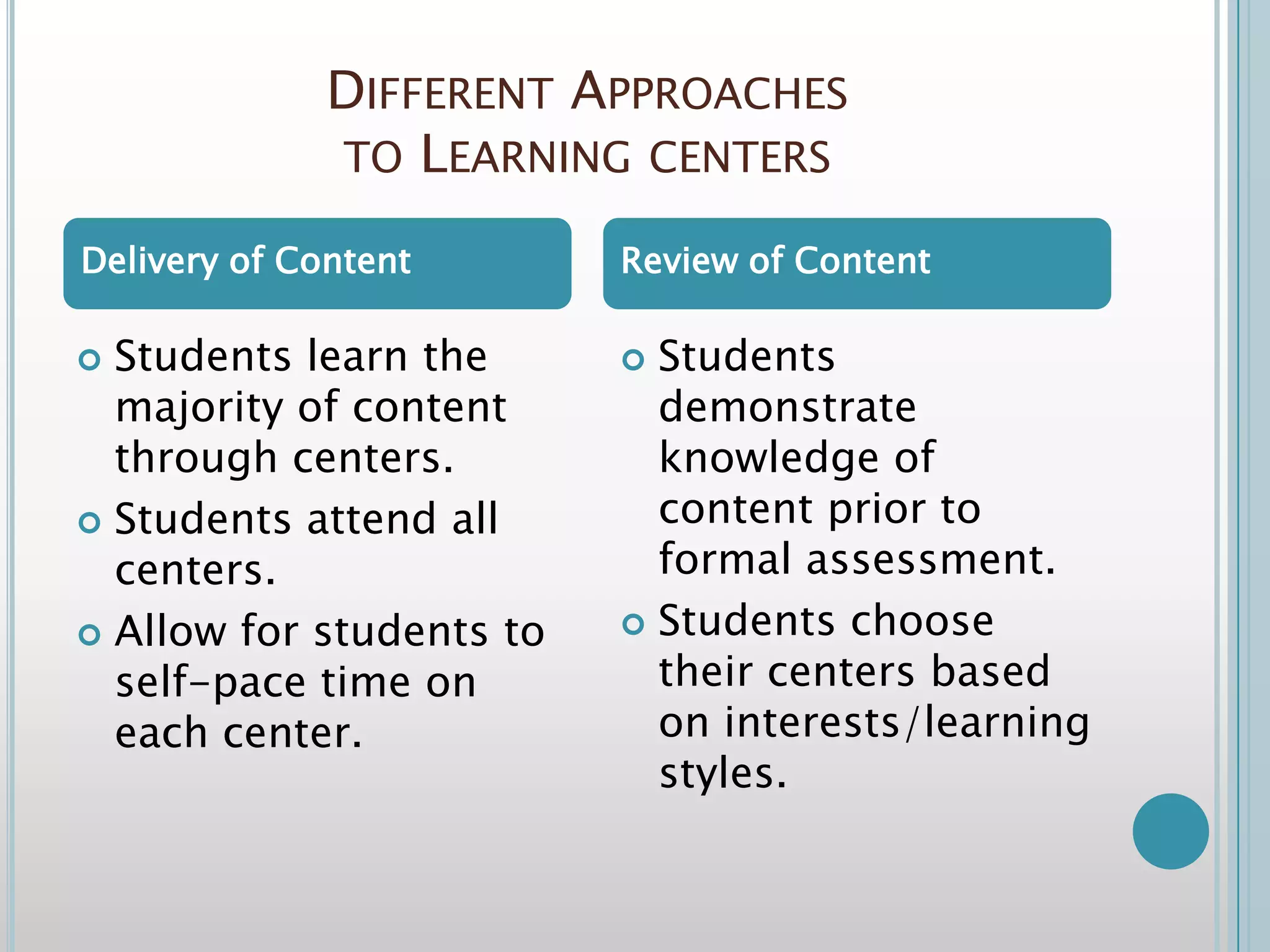 Different Approaches to Learning centersStudents learn the majority of content through centers.Students attend all centers.Allow for students to self-pace time on each center.Students demonstrate knowledge of content prior to formal assessment.Students choose their centers based on interests/learning styles.Delivery of ContentReview of Content