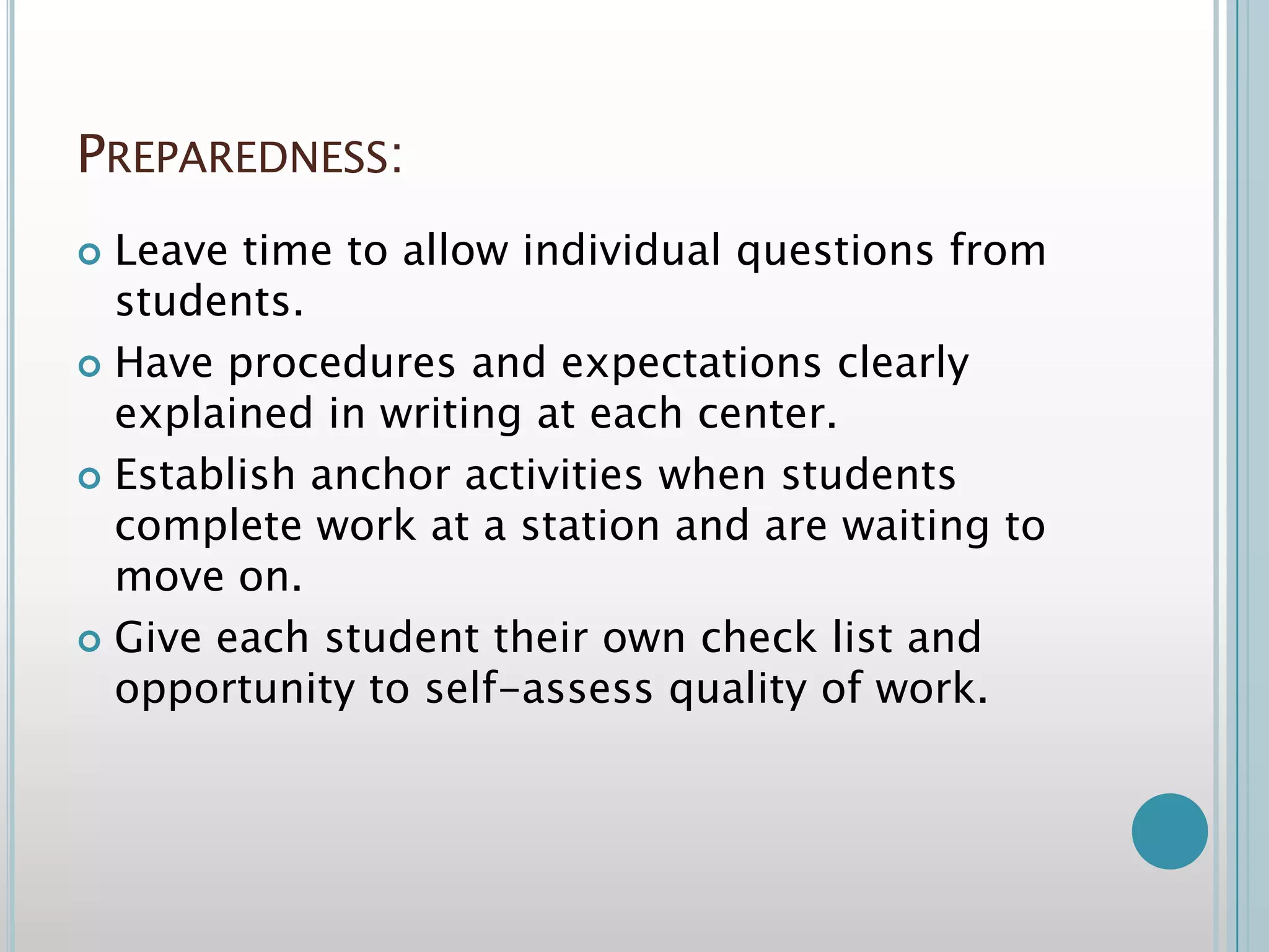 Preparedness:Leave time to allow individual questions from students.Have procedures and expectations clearly explained in writing at each center.Establish anchor activities when students complete work at a station and are waiting to move on.Give each student their own check list and opportunity to self-assess quality of work.