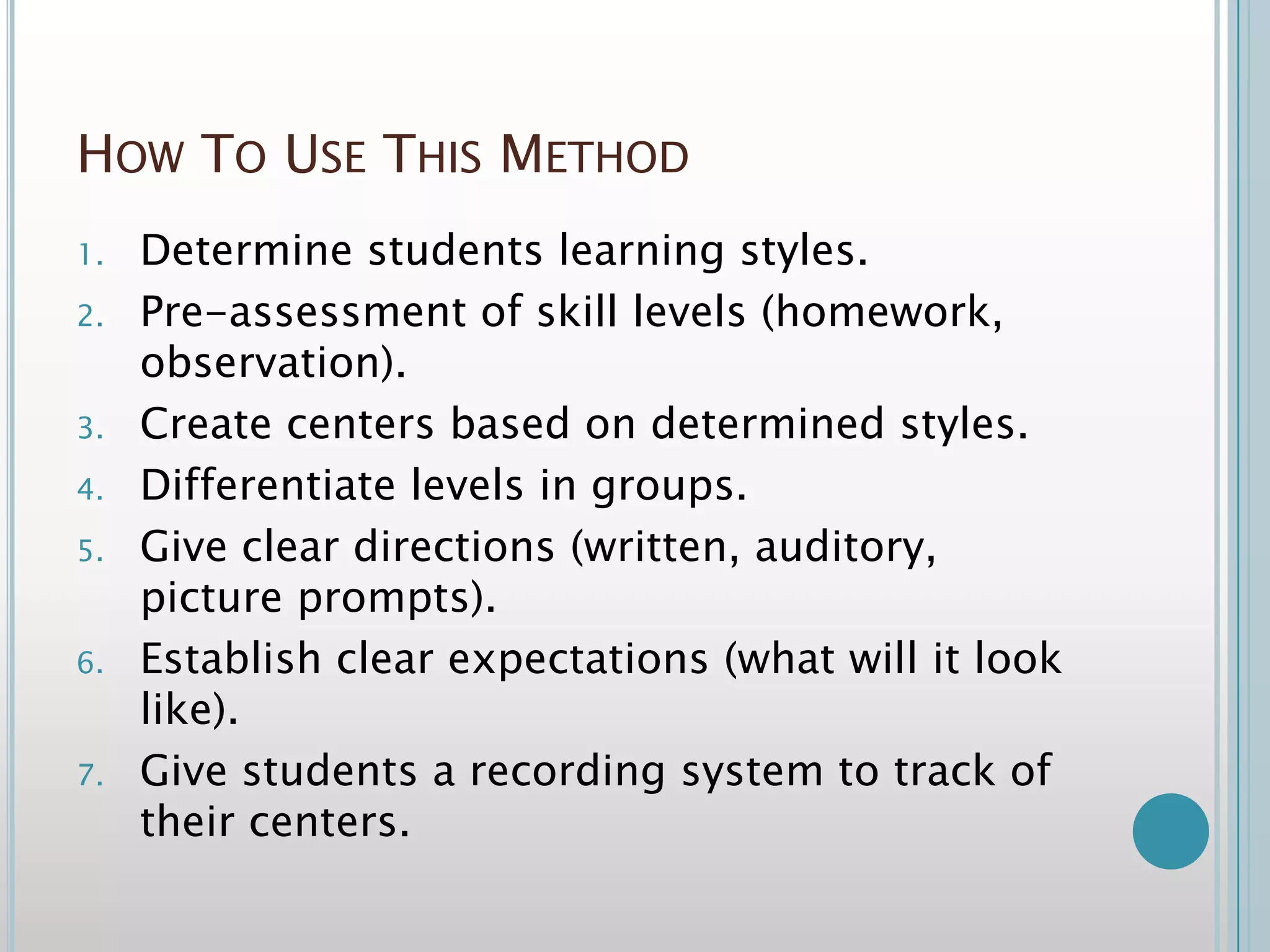 How To Use This MethodDetermine students learning styles.Pre-assessment of skill levels (homework, observation).Create centers based on determined styles.Differentiate levels in groups.Give clear directions (written, auditory, picture prompts).Establish clear expectations (what will it look like).Give students a recording system to track of their centers.