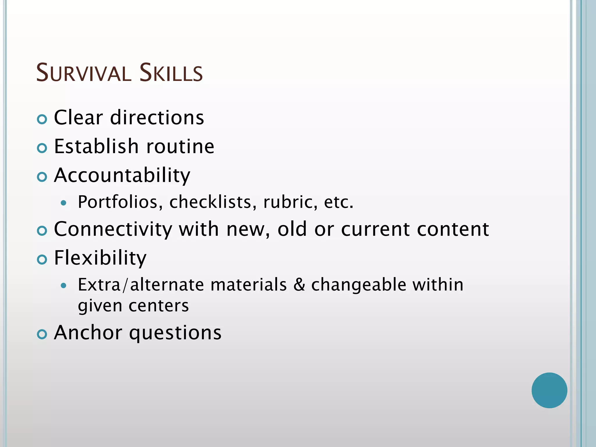 Survival Skills		Clear directionsEstablish routineAccountability Portfolios, checklists, rubric, etc.Connectivity with new, old or current content Flexibility Extra/alternate materials & changeable within given centersAnchor questions