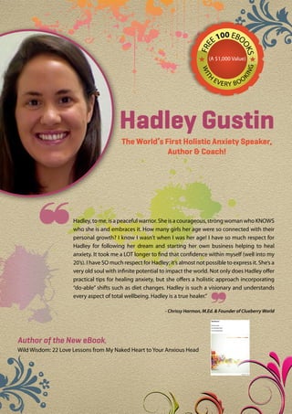 00 EBO
                                                                                     E1




                                                                            FRE



                                                                                                 OK
                                                                                                   S
                                                                                 (A $1,000 Value)




                                                                                                  NG
                                                                              WIT
                                                                                 H




                                                                                                KI
                                                                                     EV
                                                                                          ERY B O O




                                         Hadley Gustin
                                          The World’s First Holistic Anxiety Speaker,
                                                       Author & Coach!




                    Hadley, to me, is a peaceful warrior. She is a courageous, strong woman who KNOWS
                     who she is and embraces it. How many girls her age were so connected with their
                     personal growth? I know I wasn’t when I was her age! I have so much respect for
                     Hadley for following her dream and starting her own business helping to heal
                     anxiety. It took me a LOT longer to find that confidence within myself (well into my
                     20’s). I have SO much respect for Hadley; it’s almost not possible to express it. She’s a
                     very old soul with infinite potential to impact the world. Not only does Hadley offer
                     practical tips for healing anxiety, but she offers a holistic approach incorporating
                     “do-able” shifts such as diet changes. Hadley is such a visionary and understands
                     every aspect of total wellbeing. Hadley is a true healer.”
                                                                                  
                                                             - Chrissy Harmon, M.Ed. & Founder of Clueberry World




Author of the New eBook,
Wild Wisdom: 22 Love Lessons from My Naked Heart to Your Anxious Head
 