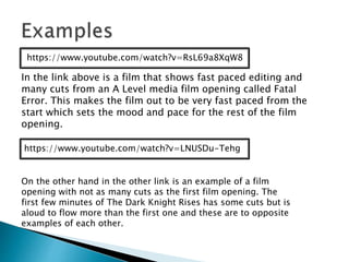 https://www.youtube.com/watch?v=RsL69a8XqW8
In the link above is a film that shows fast paced editing and
many cuts from an A Level media film opening called Fatal
Error. This makes the film out to be very fast paced from the
start which sets the mood and pace for the rest of the film
opening.
https://www.youtube.com/watch?v=LNUSDu-Tehg
On the other hand in the other link is an example of a film
opening with not as many cuts as the first film opening. The
first few minutes of The Dark Knight Rises has some cuts but is
aloud to flow more than the first one and these are to opposite
examples of each other.
 
