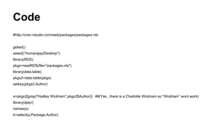 Code
#http://cran.rstudio.com/web/packages/packages.rds
getwd()
setwd("/home/ajay/Desktop")
library(RDS)
pkgs=readRDS(file="packages.rds")
library(data.table)
pkgs2=data.table(pkgs)
setkey(pkgs2,Author)
a=pkgs2[grep("Hadley Wickham",pkgs2$Author)] ##(Yes , there is a Charlotte Wickham so “Wickham” wont work)
library(dplyr)
names(a)
b=select(a,Package,Author)
 